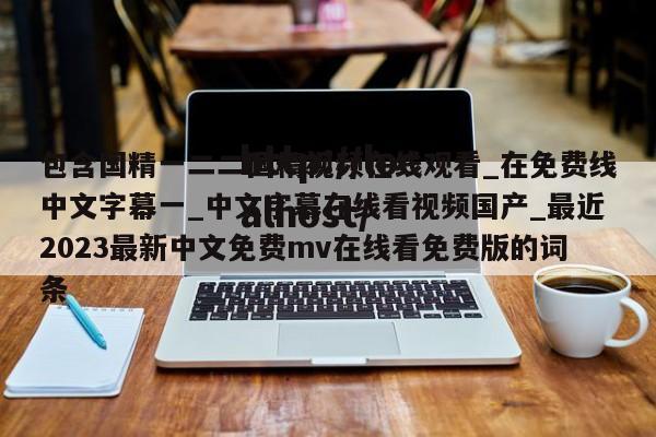 包含国精一二二国精视频在线观看_在免费线中文字幕一_中文字幕在线看视频国产_最近2023最新中文免费mv在线看免费版的词条